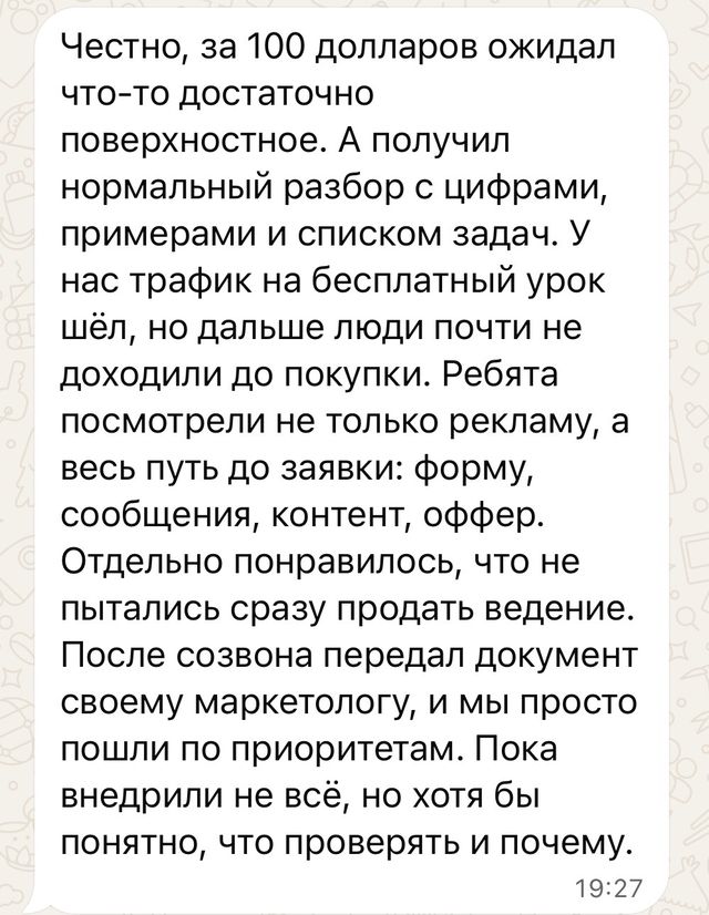 Скрин отзыва: Честно, за 100 долларов ожидал что-то достаточно поверхностное. А получил нормальный разбор с цифрами, примерами и списком задач. У нас трафик на бесплатный урок шёл, но дальше люди почти не доходили до покупки. Ребята посмотрели не только рекламу, а весь путь до заявки: форму, сообщения, контент, о
